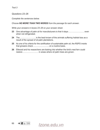 Test 3
Questions 23–26
Complete the sentences below.
Choose NO MORE THAN TWO WORDS from the passage for each answer.
Write your answers in boxes 23–26 on your answer sheet.
23 One advantage of palm oil for manufacturers is that it stays even
when not refrigerated.
24 The is the best known of the animals suffering habitat loss as a
result of the spread of oil palm plantations.
25 As one of its criteria for the certification of sustainable palm oil, the RSPO insists
that growers check on a routine basis.
26 Ellwood and his researchers are looking into whether the bird’s nest fern could
restore in areas where oil palm trees are grown.
66
  
  
p. 124    
-» o
Izone.edu.vn
 