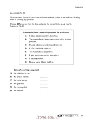 Listening
Questions 25–30
What comment do the students make about the development of each of the following
items of sporting equipment?
Choose SIX answers from the box and write the correct letter, A–H, next to
Questions 25–30.
Comments about the development of the equipment
A It could cause excessive sweating.
B The material was being mass produced for another
purpose.
C People often needed to make their own.
D It often had to be replaced.
E The material was expensive.
F It was unpopular among spectators.
G It caused injuries.
H No one using it liked it at first.
Items of sporting equipment
25 the table tennis bat
		
26 the cricket helmet
		
27 the cycle helmet
			
28 the golf club
			
29 the hockey stick
			
30 the football
			
p. 125
    
p. 115
    
79
-
Izone.edu.vn
 
