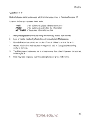 Reading
83
Questions 1–6
Do the following statements agree with the information given in Reading Passage 1?
In boxes 1–6 on your answer sheet, write
TRUE if the statement agrees with the information
FALSE if the statement contradicts the information
NOT GIVEN if there is no information on this
1 Many Madagascan forests are being destroyed by attacks from insects.
2 Loss of habitat has badly affected insectivorous bats in Madagascar.
3 Ricardo Rocha has carried out studies of bats in different parts of the world.
4 Habitat modification has resulted in indigenous bats in Madagascar becoming
useful to farmers.
5 The Malagasy mouse-eared bat is more common than other indigenous bat species
in Madagascar.
6 Bats may feed on paddy swarming caterpillars and grass webworms.
Izone.edu.vn
 