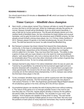 Reading
89
READING PASSAGE 3
You should spend about 20 minutes on Questions 27–40, which are based on Reading
Passage 3 below.
Timur Gareyev – blindfold chess champion
A
	
Next month, a chess player named Timur Gareyev will take on nearly 50 opponents
at once. But that is not the hard part. While his challengers will play the games as
normal, Gareyev himself will be blindfolded. Even by world record standards, it
sets a high bar for human performance. The 28-year-old already stands out in the
rarefied world of blindfold chess. He has a fondness for bright clothes and unusual
hairstyles, and he gets his kicks from the adventure sport of BASE jumping. He has
already proved himself a strong chess player, too. In a 10-hour chess marathon in
2013, Gareyev played 33 games in his head simultaneously. He won 29 and lost
none. The skill has become his brand: he calls himself the Blindfold King.
B
	
But Gareyev’s prowess has drawn interest from beyond the chess-playing
community. In the hope of understanding how he and others like him can perform
such mental feats, researchers at the University of California in Los Angeles
(UCLA) called him in for tests. They now have their first results. ‘The ability to play
a game of chess with your eyes closed is not a far reach for most accomplished
players,’ said Jesse Rissman, who runs a memory lab at UCLA. ‘But the thing that’s
so remarkable about Timur and a few other individuals is the number of games they
can keep active at once. To me it is simply astonishing.’
C
	
Gareyev learned to play chess in his native Uzbekistan when he was six years old.
Tutored by his grandfather, he entered his first tournament aged eight and soon
became obsessed with competitions. At 16, he was crowned Asia’s youngest ever
chess grandmaster. He moved to the US soon after, and as a student helped his
university win its first national chess championship. In 2013, Gareyev was ranked
the third best chess player in the US.
D
	
To the uninitiated, blindfold chess seems to call for superhuman skill. But displays
of the feat go back centuries. The first recorded game in Europe was played in
13th-century Florence. In 1947, the Argentinian grandmaster Miguel Najdorf played
45 simultaneous games in his mind, winning 39 in the 24-hour session.
E
	
Accomplished players can develop the skill of playing blind even without realising
it. The nature of the game is to run through possible moves in the mind to see
how they play out. From this, regular players develop a memory for the patterns
the pieces make, the defences and attacks. ‘You recreate it in your mind,’ said
Gareyev. ‘A lot of players are capable of doing what I’m doing.’ The real mental
challenge comes from playing multiple games at once in the head. Not only must
the positions of each piece on every board be memorised, they must be recalled
Izone.edu.vn
 