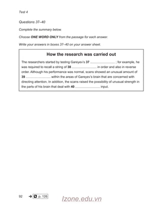 Test 4
Questions 37–40
Complete the summary below.
Choose ONE WORD ONLY from the passage for each answer.
Write your answers in boxes 37–40 on your answer sheet.
How the research was carried out
The researchers started by testing Gareyev’s 37 ; for example, he
was required to recall a string of 38 in order and also in reverse
order. Although his performance was normal, scans showed an unusual amount of
39 within the areas of Gareyev’s brain that are concerned with
directing attention. In addition, the scans raised the possibility of unusual strength in
the parts of his brain that deal with 40 input.
92
  
  
p. 126    
-» o
Izone.edu.vn
 