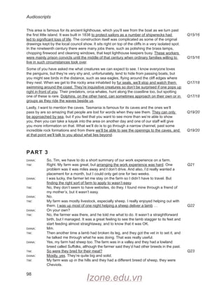 Audioscripts
98
This area is famous for its ancient lighthouse, which you’ll see from the boat as we turn past
the first little island. It was built in 1838 to protect sailors as a number of shipwrecks had
led to significant loss of life. The construction itself was complicated as some of the original
drawings kept by the local council show. It sits right on top of the cliffs in a very isolated spot.
In the nineteenth century there were many jobs there, such as polishing the brass lamps,
chopping firewood and cleaning windows, that kept lighthouse keepers busy. These workers
were mainly prison convicts until the middle of that century when ordinary families willing to
live in such circumstances took over.
Some of you have asked me what creatures we can expect to see. I know everyone loves
the penguins, but they’re very shy and, unfortunately, tend to hide from passing boats, but
you might see birds in the distance, such as sea eagles, flying around the cliff edges where
they nest. When we get to the rocky area inhabited by fur seals, we’ll stop and watch them
swimming around the coast. They’re inquisitive creatures so don’t be surprised if one pops up
right in front of you. Their predators, orca whales, hunt along the coastline too, but spotting
one of these is rare. Dolphins, on the other hand, can sometimes approach on their own or in
groups as they ride the waves beside us.
Lastly, I want to mention the caves. Tasmania is famous for its caves and the ones we’ll
pass by are so amazing that people are lost for words when they see them. They can only
be approached by sea, but if you feel that you want to see more than we’re able to show
you, then you can take a kayak into the area on another day and one of our staff will give
you more information on that. What we’ll do is to go through a narrow channel, past some
incredible rock formations and from there we’ll be able to see the openings to the caves, and
at that point we’ll talk to you about what lies beyond.
PART 3
diana: So, Tim, we have to do a short summary of our work experience on a farm.
tim: Right. My farm was great, but arranging the work experience was hard. One
problem was it was miles away and I don’t drive. And also, I’d really wanted a
placement for a month, but I could only get one for two weeks.
diana: I was lucky, the farmer let me stay on the farm so I didn’t have to travel. But
finding the right sort of farm to apply to wasn’t easy.
tim: No, they don’t seem to have websites, do they. I found mine through a friend of
my mother’s, but it wasn’t easy.
diana: No.
tim: My farm was mostly livestock, especially sheep. I really enjoyed helping out with
them. I was up most of one night helping a sheep deliver a lamb …
diana: On your own?
tim: No, the farmer was there, and he told me what to do. It wasn’t a straightforward
birth, but I managed. It was a great feeling to see the lamb stagger to its feet and
start feeding almost straightaway, and to know that it was OK.
diana: Mm.
tim: Then another time a lamb had broken its leg, and they got the vet in to set it, and
he talked me through what he was doing. That was really useful.
diana: Yes, my farm had sheep too. The farm was in a valley and they had a lowland
breed called Suffolks, although the farmer said they’d had other breeds in the past.
tim: So were they bred for their meat?
diana: Mostly, yes. They’re quite big and solid.
tim: My farm was up in the hills and they had a different breed of sheep, they were
Cheviots.
Q15/16
Q15/16
Q17/18
Q17/18
Q19/20
Q19/20
Q21
Q22
Q23
Izone.edu.vn
 