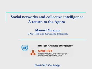 Social networks and collective intelligence
          A return to the Agora

               Manuel Mazzara
         UNU-IIST and Newcastle University




              20/06/2012, Cambridge
 