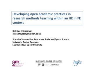 Developing open academic practices in
research methods teaching within an HE in FE
context

Dr Ester Ehiyazaryan
ester.ehiyazaryan@don.ac.uk

School of Humanities, Education, Social and Sports Science,
University Centre Doncaster
SCORE Fellow, Open University
 