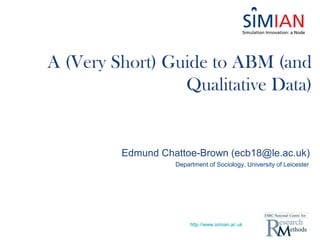 http://www.simian.ac.uk
Edmund Chattoe-Brown (ecb18@le.ac.uk)
Department of Sociology, University of Leicester
A (Very Short) Guide to ABM (and
Qualitative Data)
 