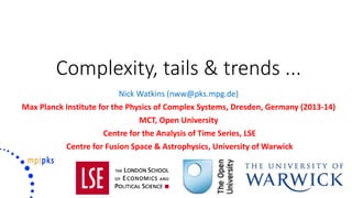 Complexity, tails & trends ...
Nick Watkins (nww@pks.mpg.de)
Max Planck Institute for the Physics of Complex Systems, Dresden, Germany (2013-14)
MCT, Open University
Centre for the Analysis of Time Series, LSE
Centre for Fusion Space & Astrophysics, University of Warwick