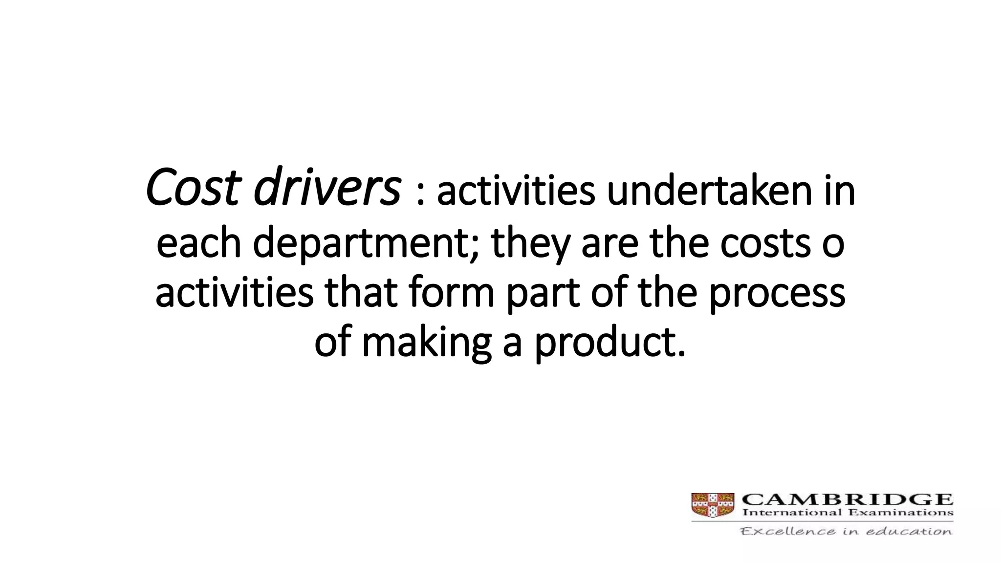 Cost drivers : activities undertaken in
each department; they are the costs o
activities that form part of the process
of making a product.