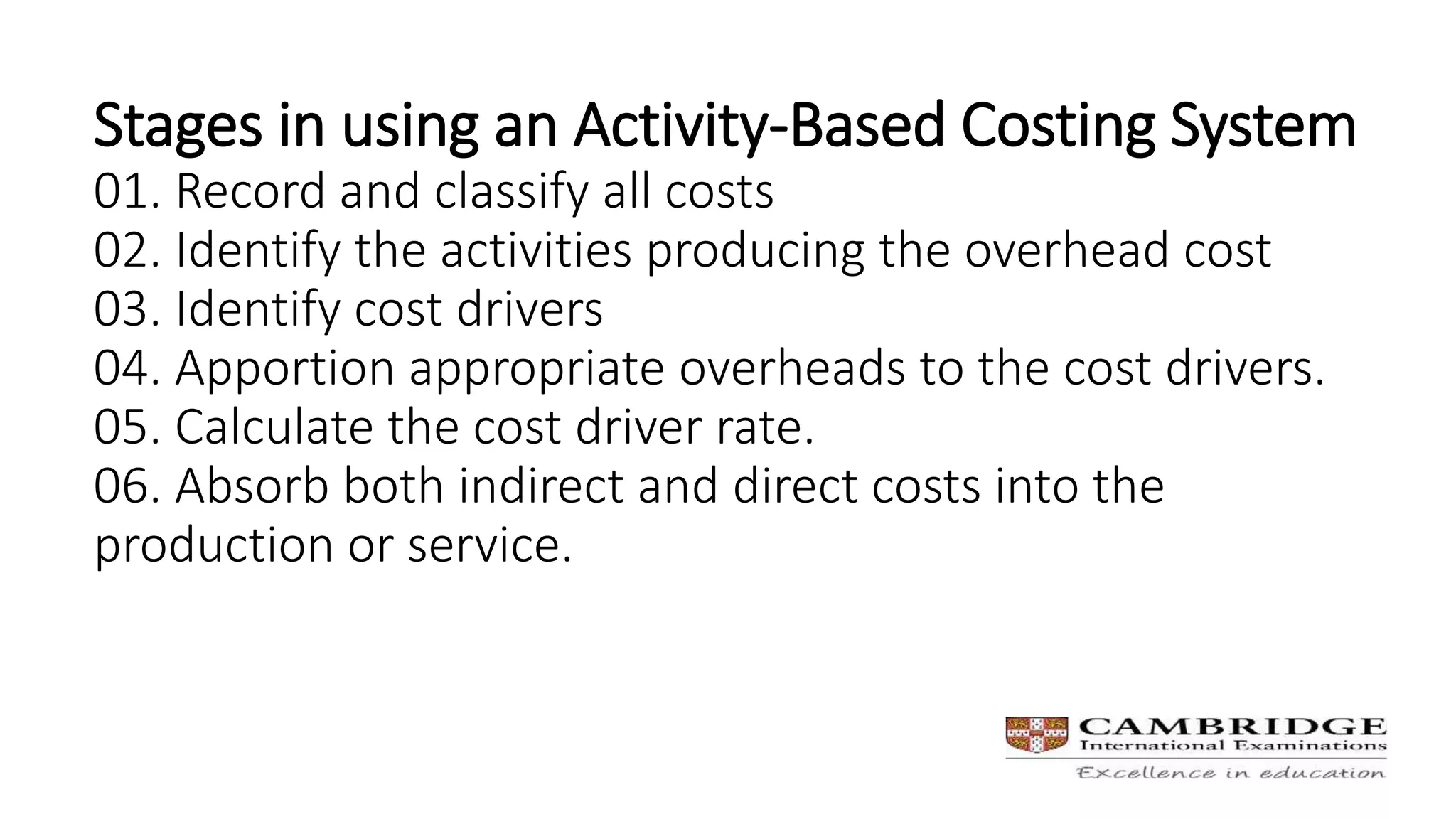 Stages in using an Activity-Based Costing System
01. Record and classify all costs
02. Identify the activities producing the overhead cost
03. Identify cost drivers
04. Apportion appropriate overheads to the cost drivers.
05. Calculate the cost driver rate.
06. Absorb both indirect and direct costs into the
production or service.