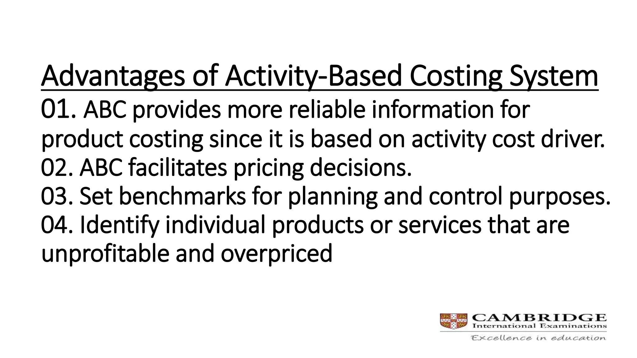 Advantages of Activity-Based Costing System
01. ABC provides more reliable information for
product costing since it is based on activity cost driver.
02. ABC facilitates pricing decisions.
03. Set benchmarks for planning and control purposes.
04. Identify individual products or services that are
unprofitable and overpriced