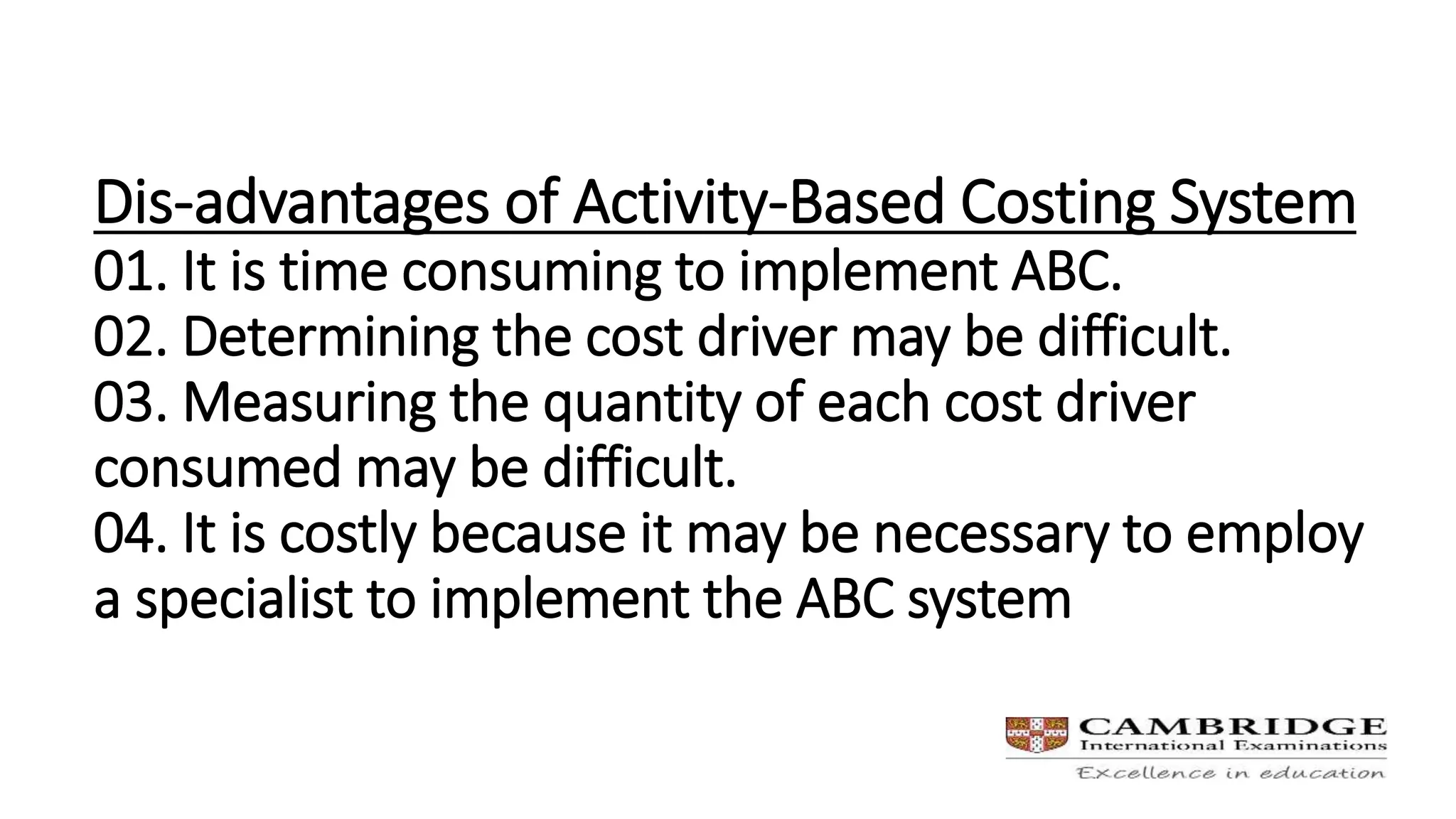 Dis-advantages of Activity-Based Costing System
01. It is time consuming to implement ABC.
02. Determining the cost driver may be difficult.
03. Measuring the quantity of each cost driver
consumed may be difficult.
04. It is costly because it may be necessary to employ
a specialist to implement the ABC system