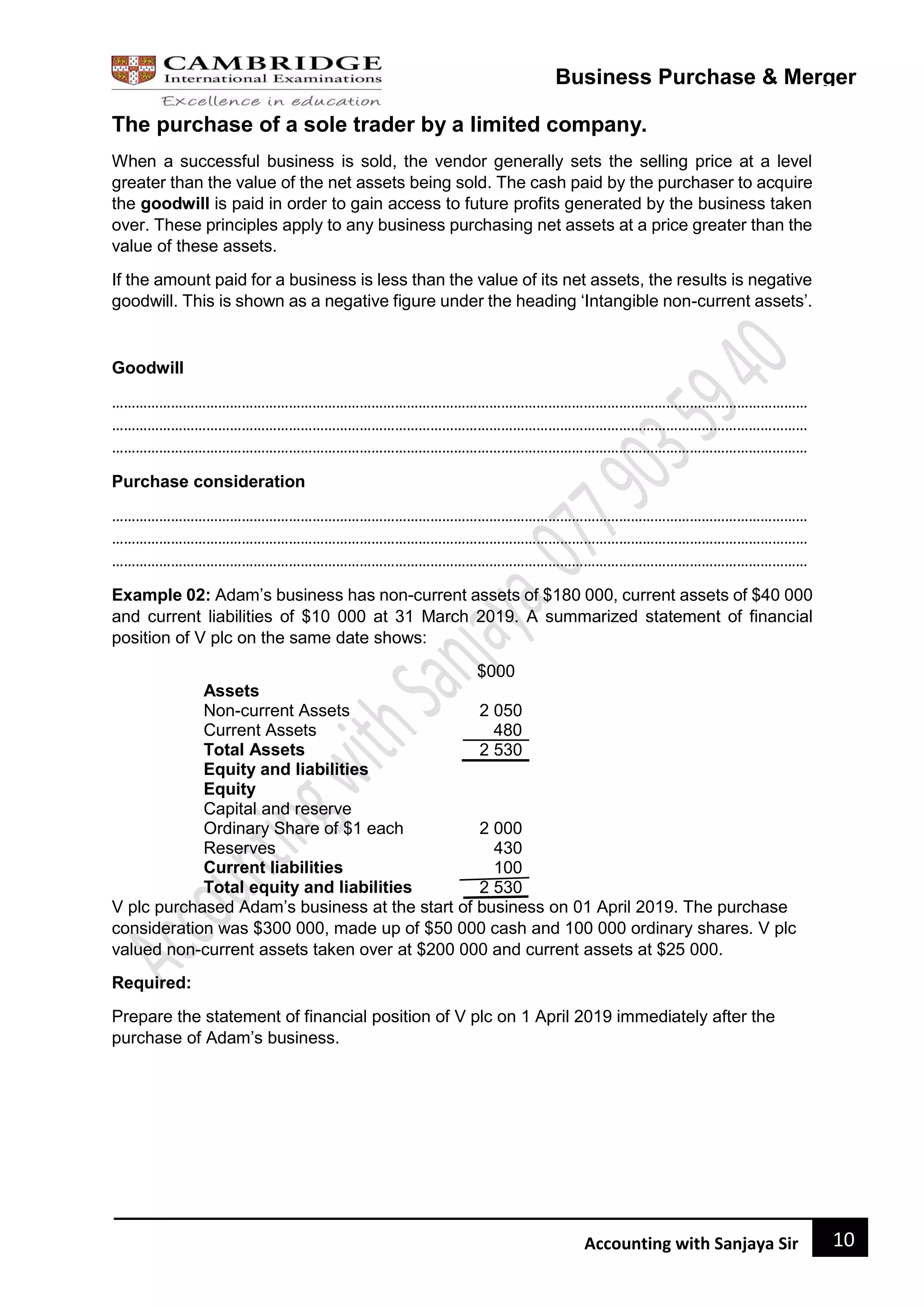 10
Accounting with Sanjaya Sir
Business Purchase & Merger
The purchase of a sole trader by a limited company.
When a successful business is sold, the vendor generally sets the selling price at a level
greater than the value of the net assets being sold. The cash paid by the purchaser to acquire
the goodwill is paid in order to gain access to future profits generated by the business taken
over. These principles apply to any business purchasing net assets at a price greater than the
value of these assets.
If the amount paid for a business is less than the value of its net assets, the results is negative
goodwill. This is shown as a negative figure under the heading ‘Intangible non-current assets’.
Goodwill
……………………………………………………………………………………………………………………………………………………………
……………………………………………………………………………………………………………………………………………………………
……………………………………………………………………………………………………………………………………………………………
Purchase consideration
……………………………………………………………………………………………………………………………………………………………
……………………………………………………………………………………………………………………………………………………………
……………………………………………………………………………………………………………………………………………………………
Example 02: Adam’s business has non-current assets of $180 000, current assets of $40 000
and current liabilities of $10 000 at 31 March 2019. A summarized statement of financial
position of V plc on the same date shows:
$000
Assets
Non-current Assets 2 050
Current Assets 480
Total Assets 2 530
Equity and liabilities
Equity
Capital and reserve
Ordinary Share of $1 each 2 000
Reserves 430
Current liabilities 100
Total equity and liabilities 2 530
V plc purchased Adam’s business at the start of business on 01 April 2019. The purchase
consideration was $300 000, made up of $50 000 cash and 100 000 ordinary shares. V plc
valued non-current assets taken over at $200 000 and current assets at $25 000.
Required:
Prepare the statement of financial position of V plc on 1 April 2019 immediately after the
purchase of Adam’s business.
 