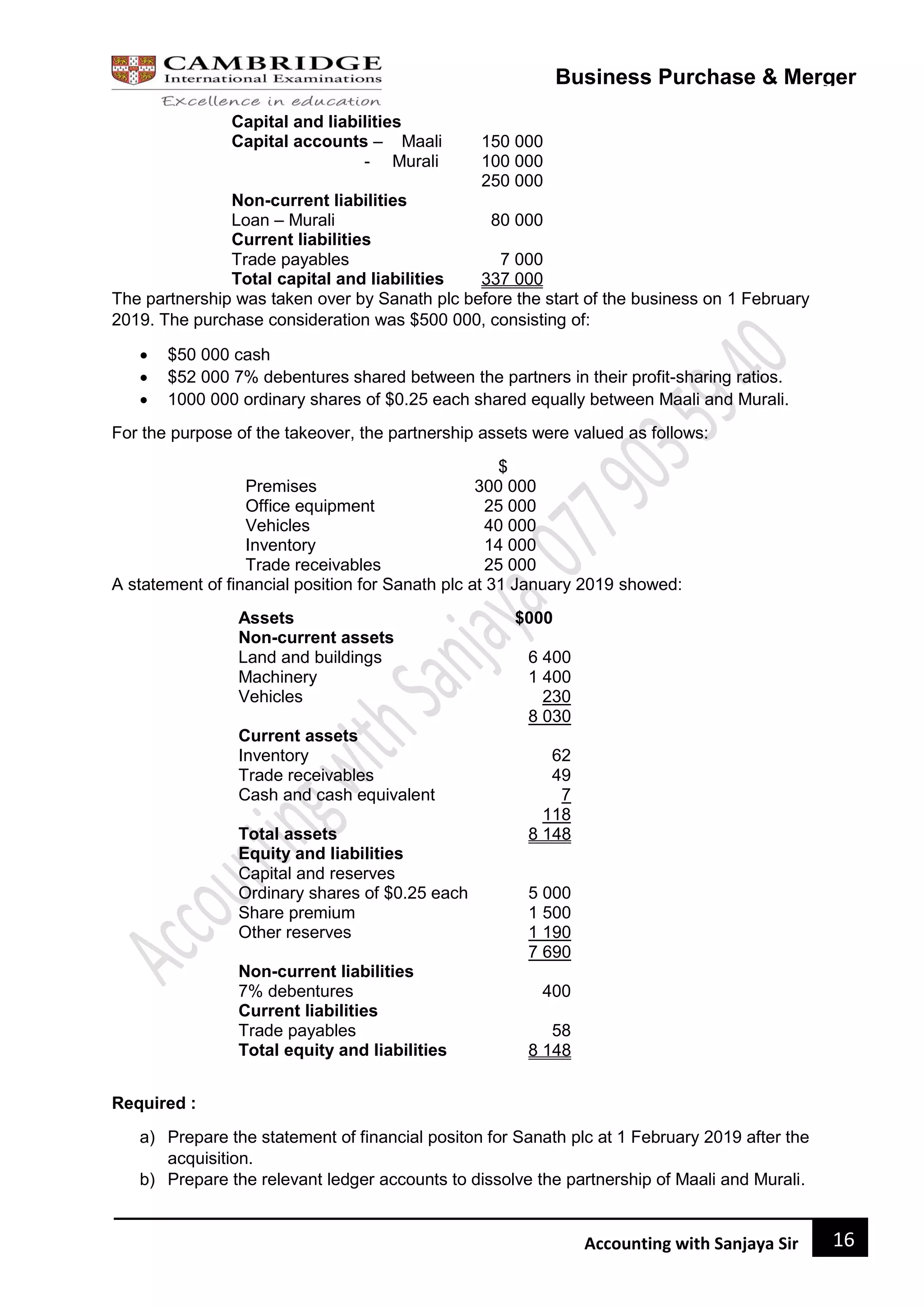16
Accounting with Sanjaya Sir
Business Purchase & Merger
Capital and liabilities
Capital accounts – Maali 150 000
- Murali 100 000
250 000
Non-current liabilities
Loan – Murali 80 000
Current liabilities
Trade payables 7 000
Total capital and liabilities 337 000
The partnership was taken over by Sanath plc before the start of the business on 1 February
2019. The purchase consideration was $500 000, consisting of:
 $50 000 cash
 $52 000 7% debentures shared between the partners in their profit-sharing ratios.
 1000 000 ordinary shares of $0.25 each shared equally between Maali and Murali.
For the purpose of the takeover, the partnership assets were valued as follows:
$
Premises 300 000
Office equipment 25 000
Vehicles 40 000
Inventory 14 000
Trade receivables 25 000
A statement of financial position for Sanath plc at 31 January 2019 showed:
Assets $000
Non-current assets
Land and buildings 6 400
Machinery 1 400
Vehicles 230
8 030
Current assets
Inventory 62
Trade receivables 49
Cash and cash equivalent 7
118
Total assets 8 148
Equity and liabilities
Capital and reserves
Ordinary shares of $0.25 each 5 000
Share premium 1 500
Other reserves 1 190
7 690
Non-current liabilities
7% debentures 400
Current liabilities
Trade payables 58
Total equity and liabilities 8 148
Required :
a) Prepare the statement of financial positon for Sanath plc at 1 February 2019 after the
acquisition.
b) Prepare the relevant ledger accounts to dissolve the partnership of Maali and Murali.
 
