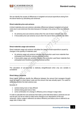 Standard costing
5
Accounting with Sanjaya
……………………………………………………………………………………………………………………………………………………………
We can identify the causes of differences in budgeted and actual expenditure arising from
the above factors by calculating sub-variances.
Direct materials price sub-variance
A direct materials price sub-variance calculates differences between budgeted and actual
costs due to sub-variances that arise because of changes in the prices of the raw materials
used.
 An adverse price sub-variance arises when the cost of direct materials has risen.
 A favourable price sub-variance occurs when the cost of direct materials has fallen.
……………………………………………………………………………………………………………………………………………………………
……………………………………………………………………………………………………………………………………………………………
Direct materials usage sub-variance
Direct materials usage sub-variance calculates the change in total expenditure caused by
changes in the quantity of materials used.
 An adverse usage sub-variance indicates that production used more materials than
anticipated (and therefore reduces predicted profits).
 A favourable usage sub-variance indicates that production used fewer materials than
anticipated (and therefore increases predicted profits)
……………………………………………………………………………………………………………………………………………………………
……………………………………………………………………………………………………………………………………………………………
The calculation of sub-variances is relatively straightforward when only one variable is
considered
Direct labour variances
Direct labour variances identify the difference between the amount that managers thought
would be spent on direct labour costs and the amount that was actually spent. It is useful to
determine whether the total variance was
because of:
 workers being more or less efficient
 workers being paid more or less
 some combination of a change in efficiency and a change in wage rates
In order to calculate the sub-variances that make up the total direct labour variances we can
use the grid, but we do need to make some changes to our descriptions of the sub-
variances. Labour usage is referred to as labour efficiency and labour price is referred to as
wage rate or labour rate.
 