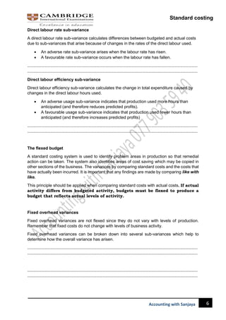 Standard costing
6
Accounting with Sanjaya
Direct labour rate sub-variance
A direct labour rate sub-variance calculates differences between budgeted and actual costs
due to sub-variances that arise because of changes in the rates of the direct labour used.
 An adverse rate sub-variance arises when the labour rate has risen.
 A favourable rate sub-variance occurs when the labour rate has fallen.
……………………………………………………………………………………………………………………………………………………………
……………………………………………………………………………………………………………………………………………………………
Direct labour efficiency sub-variance
Direct labour efficiency sub-variance calculates the change in total expenditure caused by
changes in the direct labour hours used.
 An adverse usage sub-variance indicates that production used more hours than
anticipated (and therefore reduces predicted profits).
 A favourable usage sub-variance indicates that production used fewer hours than
anticipated (and therefore increases predicted profits)
……………………………………………………………………………………………………………………………………………………………
……………………………………………………………………………………………………………………………………………………………
The flexed budget
A standard costing system is used to identify problem areas in production so that remedial
action can be taken. The system also identifies areas of cost saving which may be copied in
other sections of the business. The variances by comparing standard costs and the costs that
have actually been incurred. It is important that any findings are made by comparing like with
like.
This principle should be applied when comparing standard costs with actual costs. If actual
activity differs from budgeted activity, budgets must be flexed to produce a
budget that reflects actual levels of activity.
Fixed overhead variances
Fixed overhead variances are not flexed since they do not vary with levels of production.
Remember that fixed costs do not change with levels of business activity.
Fixed overhead variances can be broken down into several sub-variances which help to
determine how the overall variance has arisen.
……………………………………………………………………………………………………………………………………………………………
……………………………………………………………………………………………………………………………………………………………
……………………………………………………………………………………………………………………………………………………………
……………………………………………………………………………………………………………………………………………………………
 