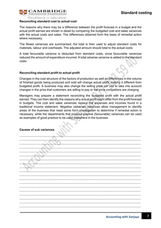 Standard costing
7
Accounting with Sanjaya
Reconciling standard cost to actual cost
The reasons why there may be a difference between the profit forecast in a budget and the
actual profit earned are shown in detail by comparing the budgeted cost and sales variances
with the actual costs and sales. The differences obtained form the basis of remedial action
where necessary.
The flexed variances are summarised; the total is then used to adjust standard costs for
materials, labour and overheads. The adjusted amount should total to the actual costs.
A total favourable variance is deducted from standard costs, since favourable variances
reduced the amount of expenditure incurred. A total adverse variance is added to the standard
costs.
Reconciling standard profit to actual profit
Changes in the cost structure of the factors of production as well as differences in the volume
of finished goods being produced and sold will change actual profit, making it different from
budgeted profit. A business may also change the selling price per unit to take into account
changes in the price that customers are willing to pay or the price competitors are charging.
Managers may prepare a statement reconciling the budgeted profit with the actual profit
earned. They can then identify the reasons why actual profit might differ from the profit forecast
in budgets. The cost and sales variances replace the expenses and incomes found in a
traditional income statement. Negative (adverse) variances allow management to identify
areas of the business that need some form investigation to determine if remedial action is
necessary; while the departments that produce positive (favourable) variances can be used
as examples of good practice to be used elsewhere in the business
Causes of sub variances
……………………………………………………………………………………………………………………………………………………………
……………………………………………………………………………………………………………………………………………………………
……………………………………………………………………………………………………………………………………………………………
……………………………………………………………………………………………………………………………………………………………
……………………………………………………………………………………………………………………………………………………………
……………………………………………………………………………………………………………………………………………………………
……………………………………………………………………………………………………………………………………………………………
……………………………………………………………………………………………………………………………………………………………
……………………………………………………………………………………………………………………………………………………………
……………………………………………………………………………………………………………………………………………………………
……………………………………………………………………………………………………………………………………………………………
……………………………………………………………………………………………………………………………………………………………
……………………………………………………………………………………………………………………………………………………………
……………………………………………………………………………………………………………………………………………………………
……………………………………………………………………………………………………………………………………………………………
……………………………………………………………………………………………………………………………………………………………
……………………………………………………………………………………………………………………………………………………………
……………………………………………………………………………………………………………………………………………………………
……………………………………………………………………………………………………………………………………………………………
 