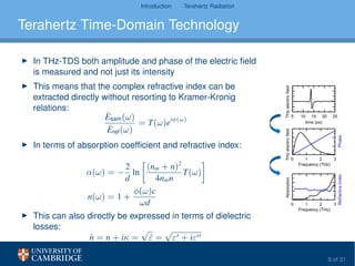Introduction Terahertz Radiation
Terahertz Time-Domain Technology
In THz-TDS both amplitude and phase of the electric ﬁeld
is measured and not just its intensity
This means that the complex refractive index can be
extracted directly without resorting to Kramer-Kronig
relations:
ˆEsam(ω)
ˆEref(ω)
= T(ω)eiφ(ω)
In terms of absorption coefﬁcient and refractive index:
α(ω) = −
2
d
ln
(nm + n)2
4nmn
T(ω)
n(ω) = 1 +
φ(ω)c
ωd
This can also directly be expressed in terms of dielectric
losses:
ˆn = n + iκ =
√
ˆε =
√
ε + iε
9 of 31
 