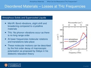 Amorphous Materials What Can be Measured at THz Frequencies?
Disordered Materials – Losses at THz Frequencies
Amorphous Solids and Supercooled Liquids
Mid-IR: Bond vibrations, slight shift and
broadening compared to crystalline
materials
THz: No phonon vibrations occur as there
is no long range order
At lower frequencies molecular rotations
and translations take place
These molecular motions can be described
by the ﬁrst order decay of macroscopic
polarisation as proposed by Debye in his
dielectric relaxation theory
11 of 31
 