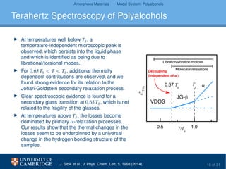 Amorphous Materials Model System: Polyalcohols
Terahertz Spectroscopy of Polyalcohols
At temperatures well below Tg, a
temperature-independent microscopic peak is
observed, which persists into the liquid phase
and which is identiﬁed as being due to
librational/torsional modes.
For 0.65 Tg < T < Tg, additional thermally
dependent contributions are observed, and we
found strong evidence for its relation to the
Johari-Goldstein secondary relaxation process.
Clear spectroscopic evidence is found for a
secondary glass transition at 0.65 Tg, which is not
related to the fragility of the glasses.
At temperatures above Tg, the losses become
dominated by primary α-relaxation processes.
Our results show that the thermal changes in the
losses seem to be underpinned by a universal
change in the hydrogen bonding structure of the
samples.
0.5 1.0
Molecular relaxations
0.67 T
g
''
THz
T/T
g
T
g
VDOS
JG-
Libration-vibration motions
Decoupling
(independent of m)
J. Sibik et al., J. Phys. Chem. Lett. 5, 1968 (2014). 16 of 31
 