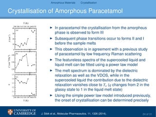Amorphous Materials Crystallisation
Crystallisation of Amorphous Paracetamol
0
10
20
30
40
290 300 310 320 330 460 470
120
130
140
290 300 310 320 330 460 470
1.0
1.1
1.2
1.3
1.4
1.5
T (K)
A(cm
-1
)
(a)
(b)
C(cm
-1
THz
-q
)
(c)
T (K)
q
In paracetamol the crystallisation from the amorphous
phase is observed to form III
Subsequent phase transitions occur to forms II and I
before the sample melts
This observation is in agreement with a previous study
of paracetamol by low frequency Raman scattering
The featureless spectra of the supercooled liquid and
liquid melt can be ﬁtted using a power law model
The melt spectrum is dominated by the dielectric
relaxation as well as the VDOS, while in the
supercooled liquid the contribution due to the dielectric
relaxation vanishes close to Tg (q changes from 2 in the
glassy state to 1 in the liquid melt state)
Using the simple power law model introduced previously,
the onset of crystallisation can be determined precisely
J. Sibik et al., Molecular Pharmaceutics. 11, 1326 (2014). 24 of 31
 