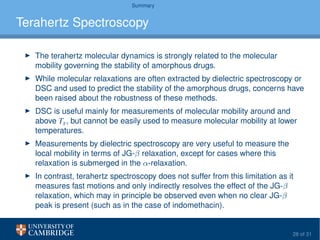 Summary
Terahertz Spectroscopy
The terahertz molecular dynamics is strongly related to the molecular
mobility governing the stability of amorphous drugs.
While molecular relaxations are often extracted by dielectric spectroscopy or
DSC and used to predict the stability of the amorphous drugs, concerns have
been raised about the robustness of these methods.
DSC is useful mainly for measurements of molecular mobility around and
above Tg, but cannot be easily used to measure molecular mobility at lower
temperatures.
Measurements by dielectric spectroscopy are very useful to measure the
local mobility in terms of JG-β relaxation, except for cases where this
relaxation is submerged in the α-relaxation.
In contrast, terahertz spectroscopy does not suffer from this limitation as it
measures fast motions and only indirectly resolves the effect of the JG-β
relaxation, which may in principle be observed even when no clear JG-β
peak is present (such as in the case of indomethacin).
28 of 31
 