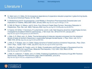 Summary Acknowledgments
Literature I
G. Adam and J. H. Gibbs, On the temperature dependence of cooperative relaxation properties in glass-forming liquids,
The Journal of Chemical Physics, 43:139, 1965.
S. Bhattacharya and R. Suryanarayanan, Local Mobility in Amorphous Pharmaceuticals-Characterization and
Implications on Stability, 98(9):2935–2953, January 2009, http://dx.doi.org/10.1002/jps.21728.
A. Döß, M. Paluch, H. Sillescu, and G. Hinze, From Strong to Fragile Glass Formers: Secondary Relaxation in
Polyalcohols, Phys. Rev. Lett., 88(9), February 2002, http://dx.doi.org/10.1103/PhysRevLett.88.095701.
S. Kastner, M. Köhler, Y. Goncharov, P. Lunkenheimer, and A. Loidl, High-frequency dynamics of type B glass formers
investigated by broadband dielectric spectroscopy, J. Non-Cryst. Sol., 357(2):510–514, January 2011,
http://dx.doi.org/10.1016/j.jnoncrysol.2010.06.074.
J. Sibik, S. R. Elliott, and J. A. Zeitler, Thermal decoupling of molecular-relaxation processes from the vibrational
density of states at terahertz frequencies in supercooled hydrogen-bonded liquids, J. Phys. Chem. Lett., 5(11):
1968–1972, 2014a, http://dx.doi.org/10.1021/jz5007302.
J. Sibik, E. Y. Shalaev, and J. A. Zeitler, Glassy dynamics of sorbitol solutions at terahertz frequencies., Phys. Chem.
Chem. Phys., 15(28):11931–11942, July 2013, http://dx.doi.org/10.1039/c3cp51936h.
J. Sibik, M. J. Sargent, M. Franklin, and J. A. Zeitler, Crystallization and Phase Changes in Paracetamol from the
Amorphous Solid to the Liquid Phase, Molecular Pharmaceutics, 11(4):1326–1334, March 2014b,
http://dx.doi.org/10.1021/mp400768m.
J. Sibik, K. Loebmann, T. Rades, and J. A. Zeitler, Predicting Crystallisation of Amorphous Drugs With Terahertz
Spectroscopy, Molecular Pharmaceutics, page 150619135054002, June 2015,
http://dx.doi.org/10.1021/acs.molpharmaceut.5b00330.
30 of 31
 