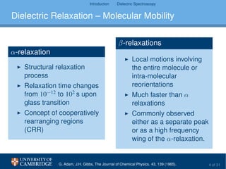 Introduction Dielectric Spectroscopy
Dielectric Relaxation – Molecular Mobility
α-relaxation
Structural relaxation
process
Relaxation time changes
from 10−12 to 102 s upon
glass transition
Concept of cooperatively
rearranging regions
(CRR)
β-relaxations
Local motions involving
the entire molecule or
intra-molecular
reorientations
Much faster than α
relaxations
Commonly observed
either as a separate peak
or as a high frequency
wing of the α-relaxation.
G. Adam, J.H. Gibbs, The Journal of Chemical Physics. 43, 139 (1965). 4 of 31
 