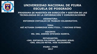 UNIVERSIDAD NACIONAL DE PIURA
ESCUELA DE POSGRADO
PROGRAMA DE MAESTRÍA EN DIRECCIÓN Y GESTIÓN DE LAS
TECNOLOGÍAS DE LA INFORMACIÓN Y COMUNICACIONES
ASIGNATURA:
ENTORNOS VIRTUALES DE TRABAJO COLABORATIVO.
TEMA:
ASÍ ACTUABA CAMBRIDGE ANALYTICA... Y MUCHAS OTRAS.
DOCENTE:
MG. ING. ANDRÉS EPIFANÍA HUERTA.
ESTUDIANTES:
•ING. ESPINOZA PALOMINO, SEGUNDO JESUS.
•ING. GOLLES REYES, JOSE ALEXANDER.
PIURA – PERÚ
2017
 