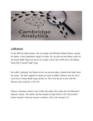 A 2009 mystery
For the 2009 Lok Sabha elections, Rai was working with BJP leader Mahesh Sharma, currently
the minister of state (independent charge) for culture. Rai was dead sure that Sharma would win
the Gautam Buddh Nagar seat, but lost by a margin of fewer than 16,000 votes to the Bahujan
Samaj Party’s Surendra Singh Nagar.
Rai couldn’t understand why Sharma lost the seat, and was telling a London-based friend about
the mystery. The friend suggested he should get experts in political behaviour from the UK to
come down to Gautam Buddh Nagar and find out. This is how Rai got in touch with Dan
Muresan, head of elections at SCL UK.
Muresan, a Romanian national, came to India with another three experts from the Behavioural
Dynamics Institute. This institute had been founded by Nigel Oakes in 1993. Oakes and his
brother Alexander Oakes later became co-founders of SCL with Alexander Nix.
 