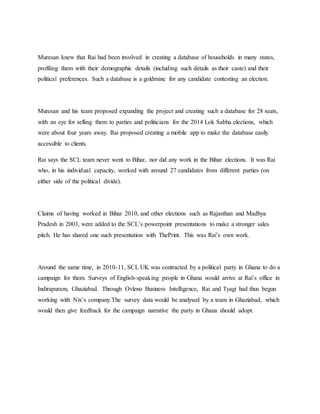 Muresan knew that Rai had been involved in creating a database of households in many states,
profiling them with their demographic details (including such details as their caste) and their
political preferences. Such a database is a goldmine for any candidate contesting an election.
Muresan and his team proposed expanding the project and creating such a database for 28 seats,
with an eye for selling them to parties and politicians for the 2014 Lok Sabha elections, which
were about four years away. Rai proposed creating a mobile app to make the database easily
accessible to clients.
Rai says the SCL team never went to Bihar, nor did any work in the Bihar elections. It was Rai
who, in his individual capacity, worked with around 27 candidates from different parties (on
either side of the political divide).
Claims of having worked in Bihar 2010, and other elections such as Rajasthan and Madhya
Pradesh in 2003, were added to the SCL’s powerpoint presentations to make a stronger sales
pitch. He has shared one such presentation with ThePrint. This was Rai’s own work.
Around the same time, in 2010-11, SCL UK was contracted by a political party in Ghana to do a
campaign for them. Surveys of English-speaking people in Ghana would arrive at Rai’s office in
Indirapuram, Ghaziabad. Through Ovleno Business Intelligence, Rai and Tyagi had thus begun
working with Nix’s company.The survey data would be analysed by a team in Ghaziabad, which
would then give feedback for the campaign narrative the party in Ghana should adopt.
 