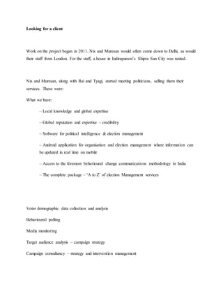 Looking for a client
Work on the project began in 2011. Nix and Muresan would often come down to Delhi, as would
their staff from London. For the staff, a house in Indirapuram’s Shipra Sun City was rented.
Nix and Muresan, along with Rai and Tyagi, started meeting politicians, selling them their
services. These were:
What we have:
– Local knowledge and global expertise
– Global reputation and expertise – credibility
– Software for political intelligence & election management
– Android application for organisation and election management where information can
be updated in real time on mobile
– Access to the foremost behavioural change communications methodology in India
– The complete package – ‘A to Z’ of election Management services
Voter demographic data collection and analysis
Behavioural polling
Media monitoring
Target audience analysis – campaign strategy
Campaign consultancy – strategy and intervention management
 