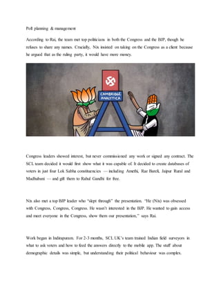 Poll planning & management
According to Rai, the team met top politicians in both the Congress and the BJP, though he
refuses to share any names. Crucially, Nix insisted on taking on the Congress as a client because
he argued that as the ruling party, it would have more money.
Congress leaders showed interest, but never commissioned any work or signed any contract. The
SCL team decided it would first show what it was capable of. It decided to create databases of
voters in just four Lok Sabha constituencies — including Amethi, Rae Bareli, Jaipur Rural and
Madhubani — and gift them to Rahul Gandhi for free.
Nix also met a top BJP leader who “slept through” the presentation. “He (Nix) was obsessed
with Congress, Congress, Congress. He wasn’t interested in the BJP. He wanted to gain access
and meet everyone in the Congress, show them our presentation,” says Rai.
Work began in Indirapuram. For 2-3 months, SCL UK’s team trained Indian field surveyors in
what to ask voters and how to feed the answers directly to the mobile app. The stuff about
demographic details was simple, but understanding their political behaviour was complex.
 