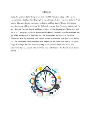 Testiomony
During his testimony before Congress on April 10, 2018, Mark Zuckerberg said it was his
personal mistake that he did not do enough to prevent Facebook from being used for harm. “That
goes for fake news, foreign interference in elections and hate speech.” During the testimony,
Mark Zuckerberg publicly apologized for the breach of private data: “It was my mistake, and I’m
sorry. I started Facebook, I run it, and I’m responsible for what happens here.” Zuckerberg said
that in 2013 researcher Aleksandar Kogan from Cambridge University created a personality quiz
app, which was installed by 300,000 people. The app was then able to retrieve Facebook
information, including that of the users' friends, and this was obtained by Kogan. It was not until
2015 that Zuckerberg learned that these users' information was shared by Kogan to Aleksandar
Kogan. Cambridge Analytica was subsequently asked to remove all the data. It was later
rediscovered by The Guardian, The New York Times and channel 4 that the data was in fact not
deleted.
 