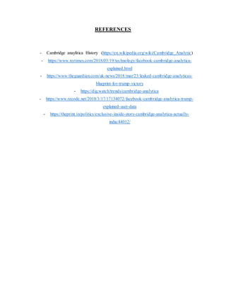 REFERENCES
- Cambridge anaylitica History (https://en.wikipedia.org/wiki/Cambridge_Analytic)
- https://www.nytimes.com/2018/03/19/technology/facebook-cambridge-analytica-
explained.html
- https://www.theguardian.com/uk-news/2018/mar/23/leaked-cambridge-analyticas-
blueprint-for-trump-victory
- https://dig.watch/trends/cambridge-analytica
- https://www.recode.net/2018/3/17/17134072/facebook-cambridge-analytica-trump-
explained-user-data
- https://theprint.in/politics/exclusive-inside-story-cambridge-analytica-actually-
india/44012/
 