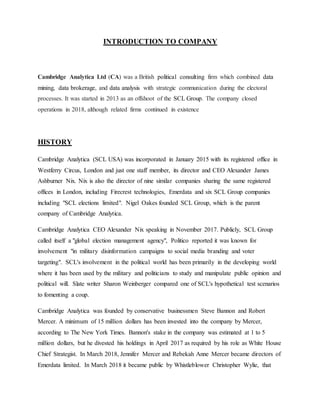 INTRODUCTION TO COMPANY
Cambridge Analytica Ltd (CA) was a British political consulting firm which combined data
mining, data brokerage, and data analysis with strategic communication during the electoral
processes. It was started in 2013 as an offshoot of the SCL Group. The company closed
operations in 2018, although related firms continued in existence
HISTORY
Cambridge Analytica (SCL USA) was incorporated in January 2015 with its registered office in
Westferry Circus, London and just one staff member, its director and CEO Alexander James
Ashburner Nix. Nix is also the director of nine similar companies sharing the same registered
offices in London, including Firecrest technologies, Emerdata and six SCL Group companies
including "SCL elections limited". Nigel Oakes founded SCL Group, which is the parent
company of Cambridge Analytica.
Cambridge Analytica CEO Alexander Nix speaking in November 2017. Publicly, SCL Group
called itself a "global election management agency", Politico reported it was known for
involvement "in military disinformation campaigns to social media branding and voter
targeting". SCL's involvement in the political world has been primarily in the developing world
where it has been used by the military and politicians to study and manipulate public opinion and
political will. Slate writer Sharon Weinberger compared one of SCL's hypothetical test scenarios
to fomenting a coup.
Cambridge Analytica was founded by conservative businessmen Steve Bannon and Robert
Mercer. A minimum of 15 million dollars has been invested into the company by Mercer,
according to The New York Times. Bannon's stake in the company was estimated at 1 to 5
million dollars, but he divested his holdings in April 2017 as required by his role as White House
Chief Strategist. In March 2018, Jennifer Mercer and Rebekah Anne Mercer became directors of
Emerdata limited. In March 2018 it became public by Whistleblower Christopher Wylie, that
 