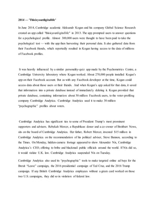 2014 — 'Thisisyourdigitallife'
In June 2014, Cambridge academic Aleksandr Kogan and his company Global Science Research
created an app called "thisisyourdigitallife" in 2013. The app prompted users to answer questions
for a psychological profile. Almost 300,000 users were thought to have been paid to take the
psychological test — with the app then harvesting their personal data. It also gathered data from
their Facebook friends, which reportedly resulted in Kogan having access to the data of millions
of Facebook profiles.
It was heavily influenced by a similar personality-quiz app made by the Psychometrics Centre, a
Cambridge University laboratory where Kogan worked. About 270,000 people installed Kogan’s
app on their Facebook account. But as with any Facebook developer at the time, Kogan could
access data about those users or their friends. And when Kogan’s app asked for that data, it saved
that information into a private database instead of immediately deleting it. Kogan provided that
private database, containing information about 50 million Facebook users, to the voter-profiling
company Cambridge Analytica. Cambridge Analytica used it to make 30 million
“psychographic” profiles about voters.
Cambridge Analytica has significant ties to some of President Trump’s most prominent
supporters and advisers. Rebekah Mercer, a Republican donor and a co-owner of Breitbart News,
sits on the board of Cambridge Analytica. Her father, Robert Mercer, invested $15 million in
Cambridge Analytica on the recommendation of his political adviser, Steve Bannon, according to
the Times. On Monday, hidden-camera footage appeared to show Alexander Nix, Cambridge
Analytica’s CEO, offering to bribe and blackmail public officials around the world. If Nix did so,
it would violate U.K. law. Cambridge Analytica suspended Nix on Tuesday.
Cambridge Analytica also used its “psychographic” tools to make targeted online ad buys for the
Brexit “Leave” campaign, the 2016 presidential campaign of Ted Cruz, and the 2016 Trump
campaign. If any British Cambridge Analytica employees without a green card worked on those
two U.S. campaigns, they did so in violation of federal law.
 