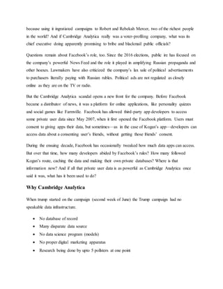 because using it ingratiated campaigns to Robert and Rebekah Mercer, two of the richest people
in the world? And if Cambridge Analytica really was a voter-profiling company, what was its
chief executive doing apparently promising to bribe and blackmail public officials?
Questions remain about Facebook’s role, too. Since the 2016 elections, public ire has focused on
the company’s powerful News Feed and the role it played in amplifying Russian propaganda and
other hoaxes. Lawmakers have also criticized the company’s lax sale of political advertisements
to purchasers literally paying with Russian rubles. Political ads are not regulated as closely
online as they are on the TV or radio.
But the Cambridge Analytica scandal opens a new front for the company. Before Facebook
became a distributor of news, it was a platform for online applications, like personality quizzes
and social games like Farmville. Facebook has allowed third-party app developers to access
some private user data since May 2007, when it first opened the Facebook platform. Users must
consent to giving apps their data, but sometimes—as in the case of Kogan’s app—developers can
access data about a consenting user’s friends, without getting those friends’ consent.
During the ensuing decade, Facebook has occasionally tweaked how much data apps can access.
But over that time, how many developers abided by Facebook’s rules? How many followed
Kogan’s route, caching the data and making their own private databases? Where is that
information now? And if all that private user data is as powerful as Cambridge Analytica once
said it was, what has it been used to do?
Why Cambridge Analytica
When trump started on the campaign (second week of June) the Trump campaign had no
speakable data infrastructure.
 No database of record
 Many disparate data source
 No data science program (models)
 No proper digital marketing apparatus
 Research being done by upto 5 pollsters at one point
 