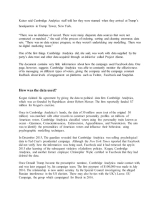 Kaiser said Cambridge Analytica staff told her they were stunned when they arrived at Trump’s
headquarters in Trump Tower, New York.
“There was no database of record. There were many disparate data sources that were not
connected or matched ,” she said of the process of ordering, sorting and cleaning enormous data
sets. “There was no data science program, so they weren’t undertaking any modelling. There was
no digital marketing team.”
One of the first things Cambridge Analytica did, she said, was work with data supplied by the
party’s data trust and other data acquired through an initiative called Project Alamo.
The document contains very little information about how the campaign used Facebook data. One
page, however, suggests Cambridge Analytica was able to constantly monitor the effectiveness
of its messaging on different types of voters, giving the company and the campaign constant
feedback about levels of engagement on platforms such as Twitter, Facebook and Snapchat.
How was the data used?
Kogan violated his agreement by giving the data to political data firm Cambridge Analytica,
which was co-founded by Republican donor Robert Mercer. The firm reportedly funded $7
million for Kogan’s exercise.
Once in Cambridge Analytica’s hands, the data of 30 million users (out of the original 50
million) was matched with other records to construct personality profiles on millions of
American voters. Cambridge Analytica classified voters using five personality traits known as
ocean – Openness, Conscientiousness, Extraversion, Agreeableness, and Neuroticism. The aim
was to identify the personalities of American voters and influence their behaviour, using
psychographic modelling techniques.
In December 2015, The guardian revealed that Cambridge Analytica was selling psychological
data to Ted Cruz’s presidential campaign. Although the New York Times reported that Facebook
did not verify how the information was being used, Facebook said it had removed the app in
2015 after learning of the subsequent violation of platform policies. Kogan, Cambridge
Analytica, and another former employee Christopher Wylie certified to Facebook that they had
deleted the data.
Once Donald Trump became the presumptive nominee, Cambridge Analytica made contact with,
and was later engaged by, his campaign team. The first payment of $100,000 was made in July
2016. The relationship is now under scrutiny by the Special Council investigating the alleged
Russian interference in the US election. There may also be ties with the UK’s Leave. EU
Campaign, the group which campaigned for Brexit in 2016.
 