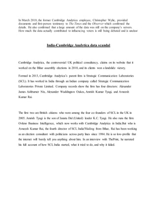 In March 2018, the former Cambridge Analytica employee, Christopher Wylie, provided
documents and first-person testimony to The Times and the Observer which confirmed the
details. He also confirmed that a large amount of the data was still on the company’s servers.
How much the data actually contributed to influencing voters is still being debated and is unclear
India-Cambridge Analytica data scandal
Cambridge Analytica, the controversial UK political consultancy, claims on its website that it
worked on the Bihar assembly elections in 2010, and its clients won a landslide victory.
Formed in 2013, Cambridge Analytica’s parent firm is Strategic Communication Laboratories
(SCL). It has worked in India through an Indian company called Strategic Communication
Laboratories Private Limited. Company records show the firm has four directors: Alexander
James Ashburner Nix, Alexander Waddington Oakes, Amrish Kumar Tyagi, and Avneesh
Kumar Rai.
The first two are British citizens who were among the four co-founders of SCL in the UK in
2005. Amrish Tyagi is the son of Janata Dal (United) leader K.C. Tyagi. He also runs the firm
Ovleno Business Intelligence, which now works with Cambridge Analytica in India.But who is
Avneesh Kumar Rai, the fourth director of SCL India?Hailing from Bihar, Rai has been working
as an election consultant with politicians across party lines since 1984. He is so low-profile that
the internet will barely tell you anything about him. In an interview with ThePrint, he narrated
his full account of how SCL India started, what it tried to do, and why it failed.
 