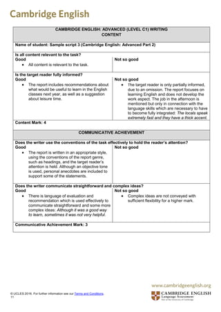 CAMBRIDGE ENGLISH: ADVANCED (LEVEL C1) WRITING
CONTENT
Name of student: Sample script 3 (Cambridge English: Advanced Part 2)
Is all content relevant to the task?
Good
• All content is relevant to the task.
Not so good
Is the target reader fully informed?
Good
• The report includes recommendations about
what would be useful to learn in the English
classes next year, as well as a suggestion
about leisure time.
Not so good
• The target reader is only partially informed,
due to an omission. The report focuses on
learning English and does not develop the
work aspect. The job in the afternoon is
mentioned but only in connection with the
language skills which are necessary to have
to become fully integrated: The locals speak
extremely fast and they have a thick accent.
Content Mark: 4
COMMUNICATIVE ACHIEVEMENT
Does the writer use the conventions of the task effectively to hold the reader’s attention?
Good
• The report is written in an appropriate style,
using the conventions of the report genre,
such as headings, and the target reader’s
attention is held. Although an objective tone
is used, personal anecdotes are included to
support some of the statements.
Not so good
Does the writer communicate straightforward and complex ideas?
Good
• There is language of evaluation and
recommendation which is used effectively to
communicate straightforward and some more
complex ideas: Although it was a good way
to learn, sometimes it was not very helpful.
Not so good
• Complex ideas are not conveyed with
sufficient flexibility for a higher mark.
Communicative Achievement Mark: 3
© UCLES 2016. For further information see our Terms and Conditions.
11
 