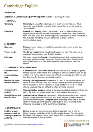 Appendices
Appendix A. Cambridge English Writing mark scheme – Glossary of Terms
1. GENERAL
Generally Generally is a qualifier meaning not in every way or instance. Thus,
‘generally appropriately’ refers to performance that is not as good as
‘appropriately’.
Flexibility Flexible and flexibly refer to the ability to adapt – whether language,
organisational devices, or task conventions – rather than using the same
form over and over, thus evidencing better control and a wider repertoire of
the resource. Flexibility allows a candidate to better achieve
communicative goals.
2. CONTENT
Relevant Relevant means related or relatable to required content points and/or task
requirements.
Target reader The target reader is the hypothetical reader set up in the task, e.g. a
magazine’s readership, your English teacher.
Informed The target reader is informed if content points and/or task requirements are
addressed and appropriately developed. Some content points do not require
much development (e.g. state what is x) while others require it (describe,
explain).
3. COMMUNICATIVE ACHIEVEMENT
Conventions of
the
communicative
task
Conventions of the communicative task include such things as genre,
format, register and function. For example, a personal letter should not be
written as a formal report, should be laid out accordingly, and should use
the right tone for the communicative purpose
Holding the target
reader’s attention
Holding the target reader’s attention is used in the positive sense and
refers to the quality of a text that allows a reader to derive meaning and
not be distracted. It does not refer to texts that force a reader to read
closely because they are difficult to follow or make sense of.
Communicative
purpose
Communicative purpose refers to the communicative requirements as set
out in the task, e.g. make a complaint, and suggest alternatives.
Straightforward and
complex ideas
Straightforward ideas are those which relate to relatively limited subject
matter, usually concrete in nature, and which require simpler rhetorical
devices to communicate. Complex ideas are those which are of a more
abstract nature, or which cover a wider subject area, requiring more
rhetorical resources to bring together and express.
4. ORGANISATION
Linking words,
cohesive devices,
and organisational
patterns
Linking words are cohesive devices, but are separated here to refer to
higher-frequency vocabulary which provides explicit linkage. They can range
from basic high-frequency items (such as and, but) to basic and phrasal items
(such as because, first of all, finally).
© UCLES 2016. For further information see our Terms and Conditions.
17
 
