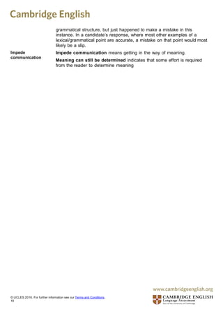 grammatical structure, but just happened to make a mistake in this
instance. In a candidate’s response, where most other examples of a
lexical/grammatical point are accurate, a mistake on that point would most
likely be a slip.
Impede
communication
Impede communication means getting in the way of meaning.
Meaning can still be determined indicates that some effort is required
from the reader to determine meaning
© UCLES 2016. For further information see our Terms and Conditions.
19
 