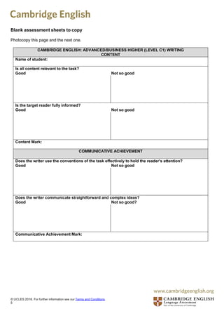 Blank assessment sheets to copy
Photocopy this page and the next one.
CAMBRIDGE ENGLISH: ADVANCED/BUSINESS HIGHER (LEVEL C1) WRITING
CONTENT
Name of student:
Is all content relevant to the task?
Good Not so good
Is the target reader fully informed?
Good Not so good
Content Mark:
COMMUNICATIVE ACHIEVEMENT
Does the writer use the conventions of the task effectively to hold the reader’s attention?
Good Not so good
Does the writer communicate straightforward and complex ideas?
Good Not so good?
Communicative Achievement Mark:
© UCLES 2016. For further information see our Terms and Conditions.
5
 