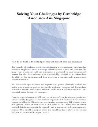 Solving Your Challenges by Cambridge
Associates Asia Singapore
How do we build a diversified portfolio with limited time and resources?
The rewards of intelligent portfolio diversification are considerable, but diversified
portfolios simply cost more to manage effectively both in time and resources. We
know your investment staff and committee is dedicated to your organization’s
success. But often these ambitions are accompanied by unrealistic expectations about
the ability to first implement and then to oversee a complex, multi-manager asset
allocation structure.
You may need deeper resources and experience to govern effectively, establish and
review your investment policies, successfully implement your plan and then evaluate
your results in terms of both risk and return. That’s when it becomes attractive—and
potentially cost effective—to outsource.
Outsourcing your investment office can be a source of complementary expertise and
advice or a fully delegated solution for your organization.We serve as the outsourced
investment office for 25 institutions representing approximately $8B in assets under
management. Some of them have a CIO, some do not. Some have historically
involved their finance team in the oversight and management of the endowment or
pension.What should you expect of us? You should feel like you have a professional
in-house investment office at your service.
 