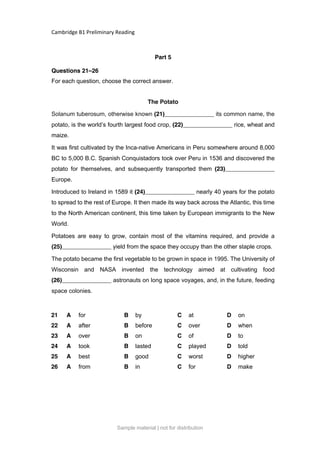 Cambridge B1 Preliminary Reading
Part 5
Questions 21–26
For each question, choose the correct answer.
The Potato
Solanum tuberosum, otherwise known (21)_______________ its common name, the
potato, is the world’s fourth largest food crop, (22)_______________ rice, wheat and
maize.
It was first cultivated by the Inca-native Americans in Peru somewhere around 8,000
BC to 5,000 B.C. Spanish Conquistadors took over Peru in 1536 and discovered the
potato for themselves, and subsequently transported them (23)_______________
Europe.
Introduced to Ireland in 1589 it (24)_______________ nearly 40 years for the potato
to spread to the rest of Europe. It then made its way back across the Atlantic, this time
to the North American continent, this time taken by European immigrants to the New
World.
Potatoes are easy to grow, contain most of the vitamins required, and provide a
(25)_______________ yield from the space they occupy than the other staple crops.
The potato became the first vegetable to be grown in space in 1995. The University of
Wisconsin and NASA invented the technology aimed at cultivating food
(26)_______________ astronauts on long space voyages, and, in the future, feeding
space colonies.
21 A for B by C at D on
22 A after B before C over D when
23 A over B on C of D to
24 A took B lasted C played D told
25 A best B good C worst D higher
26 A from B in C for D make
Sample material | not for distribution
 