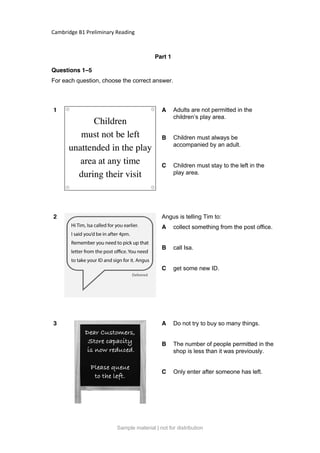 Cambridge B1 Preliminary Reading
Part 1
Questions 1–5
For each question, choose the correct answer.
1 A Adults are not permitted in the
children’s play area.
B Children must always be
accompanied by an adult.
C Children must stay to the left in the
play area.
2 Angus is telling Tim to:
A collect something from the post office.
B call Isa.
C get some new ID.
3 A Do not try to buy so many things.
B The number of people permitted in the
shop is less than it was previously.
C Only enter after someone has left.
Sample material | not for distribution
 