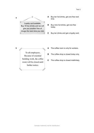 Test 1
4
A Buy ten hot drinks, get one free next
time.
B Buy nine hot drinks, get one free
today.
C Buy ten drinks and get a loyalty card.
5 A The coffee room is only for workers.
B The coffee shop is closed today only.
C The coffee shop is closed indefinitely.
Sample material | not for distribution
 