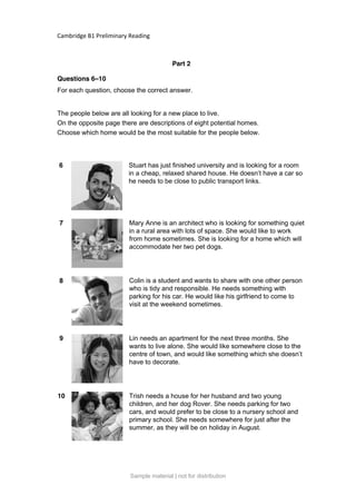 Cambridge B1 Preliminary Reading
Part 2
Questions 6–10
For each question, choose the correct answer.
The people below are all looking for a new place to live.
On the opposite page there are descriptions of eight potential homes.
Choose which home would be the most suitable for the people below.
6 Stuart has just finished university and is looking for a room
in a cheap, relaxed shared house. He doesn’t have a car so
he needs to be close to public transport links.
7 Mary Anne is an architect who is looking for something quiet
in a rural area with lots of space. She would like to work
from home sometimes. She is looking for a home which will
accommodate her two pet dogs.
8 Colin is a student and wants to share with one other person
who is tidy and responsible. He needs something with
parking for his car. He would like his girlfriend to come to
visit at the weekend sometimes.
9 Lin needs an apartment for the next three months. She
wants to live alone. She would like somewhere close to the
centre of town, and would like something which she doesn’t
have to decorate.
10 Trish needs a house for her husband and two young
children, and her dog Rover. She needs parking for two
cars, and would prefer to be close to a nursery school and
primary school. She needs somewhere for just after the
summer, as they will be on holiday in August.
Sample material | not for distribution
 