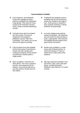 Test 1
Accommodation Available
A A four-bedroom, semi-detached
house with a garage and extra
parking is available from September.
Large garden. Pets welcome. Easy
access to the motorway and town
centre. Close to several outstanding
schools.
E A detached four-bedroom home is
available near the old St Andrew’s
school site, located on the edge of
town. Good access to all parts of
town using the motorway. A family
preferred. No pets though.
B A shared house with four students
who like to party. The room is
inexpensive and situated in
Dobberton, just ten miles from
Cambridge. You’ll need a car, but we
have lots of space for parking.
F A country cottage surrounded by
tranquil countryside. Two bedrooms
and one studio for home-working or
study. Large garden. Pets welcome.
Pre-installed security system and a
good internet connection.
C Fully furnished luxury flat available
for short-term lease. One bedroom,
shower and bath, elevator and
underground parking. All the modern
conveniences. Owners prefer a
single person.
G Double room available in a small
house with off-street parking. To
share with studious 3rd year uni
student who is often away at the
weekend.
D Room available in a flat with one
other person. The room is spacious
and airy, and inexpensive for its
location, a two-minute walk from a
bus stop and five minutes from the
train station.
H Attic-type apartment available in the
city centre. Large, quiet, open-plan
space. Located just beside
Coldham’s park. Minimum 12-month
contract.
Sample material | not for distribution
 