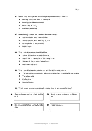 Test 1
11 Alaina says her experience at college taught her the importance of
A building up connections in the scene.
B being good at her instrument.
C continually working.
D managing her time.
12 How would you best describe Alaina’s work status?
A Self-employed, with one main job.
B Self-employed, with a variety of jobs.
C An employee of an orchestra.
D Unemployed.
13 What does Alaina say about teaching?
A She is accustomed to teaching now.
B She does not have time to teach any more.
C She would like to teach in the future.
D She hates teaching.
14 What does Alaina enjoy most about working with the orchestra?
A The fact that the rehearsals and performances are close to where she lives.
B The rehearsals.
C Performing.
D Seeing friends.
15 Which option best summarises why Alaina likes to get home after gigs?
A She can’t drive and her driver insists
on it.
B She is unable to sleep in a different
bed.
C It is impossible to find somewhere to
stay.
D To save money.
Sample material | not for distribution
 