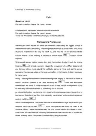 Cambridge B1 Preliminary Reading
Part 4
Questions 16–20
For each question, choose the correct answer.
Five sentences have been removed from the text below.
For each question, choose the correct answer.
There are three extra sentences which you do not have to use.
The Streaming Phenomenon
Watching the latest movies and series on demand is undoubtedly the biggest change in
entertainment in the 21st century. The emergence of services such as Netflix and Disney
Plus have revolutionised the way we watch TV, and how the TV and cinema industry
function forever. Music listening is following a similar model. Gideon McFluff
explains.
When people started making movies, they sold their product directly through the cinema
theatres. It formed a lucrative industry for everyone involved. Many became rich
and famous. Millions more around the world also earned a living, such as the camera
operators, the make-up artists or the ice cream sellers in the theatre. And so it continued
for many years.
Piracy – copying movies or music and then selling them illegally to individuals to watch at
home – became a problem in the 1980s and early 90s. Sites such as Napster
offered users the option to share movies and music for free. People no longer had to pay
for what they watched or listened to. Something had to be done.
As internet technology has become more powerful, the necessary means have arrived in
our homes. Broadband and fibre optic capability has enabled us to receive images and
audio in real time.
With such developments, companies now offer a convenient and legal way to watch your
favourite media productions. What distinguishes one from the other is the
available content. These companies need the most popular movies and series to attract
subscribers. We have seen the streaming companies become the financiers of movies and
series, enabling media companies to invest in top-quality productions.
Sample material | not for distribution
 